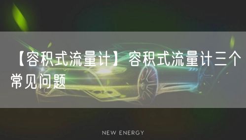 【容积式流量计】容积式流量计三个常见问题(图1)