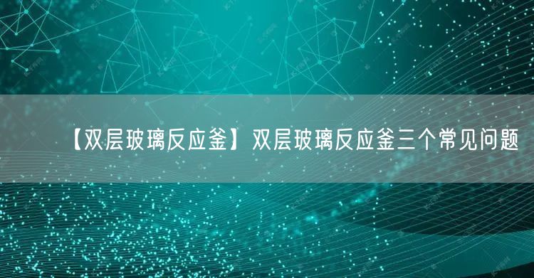 【双层玻璃反应釜】双层玻璃反应釜三个常见问题(图1)