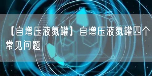 【自增压液氮罐】自增压液氮罐四个常见问题(图1)